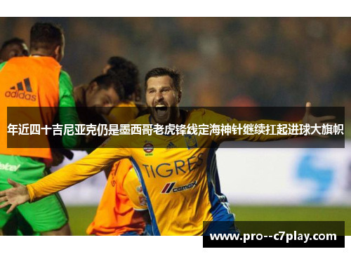 年近四十吉尼亚克仍是墨西哥老虎锋线定海神针继续扛起进球大旗帜
